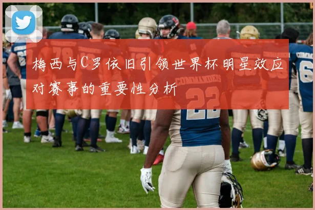 梅西与C罗依旧引领世界杯明星效应对赛事的重要性分析