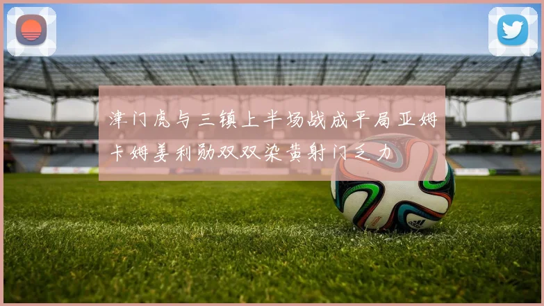 津门虎与三镇上半场战成平局亚姆卡姆姜利勋双双染黄射门乏力