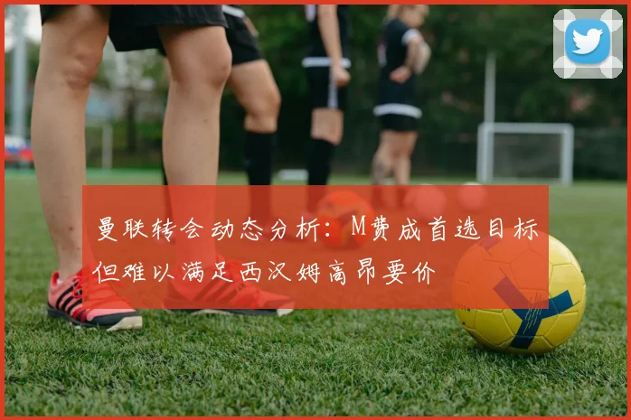 曼联转会动态分析：M费成首选目标但难以满足西汉姆高昂要价