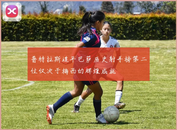 普特拉斯追平巴萨历史射手榜第二位仅次于梅西的辉煌成就