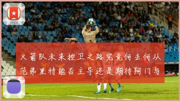 火箭队未来控卫之路究竟何去何从范弗里特能否主导还是期待阿门与谢泼德崛起