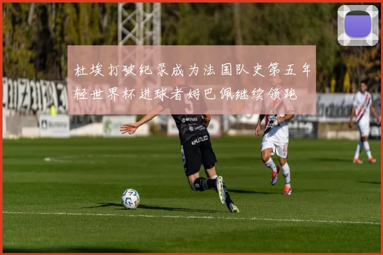 杜埃打破纪录成为法国队史第五年轻世界杯进球者姆巴佩继续领跑
