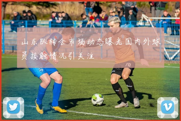 山东队转会市场动态曝光国内外球员接触情况引关注