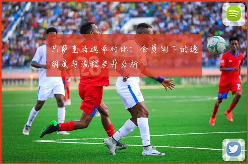 巴萨皇马选举对比:会员制下的透明度与流程差异分析