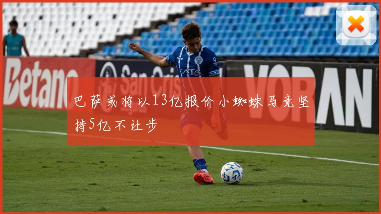 巴萨或将以13亿报价小蜘蛛马竞坚持5亿不让步